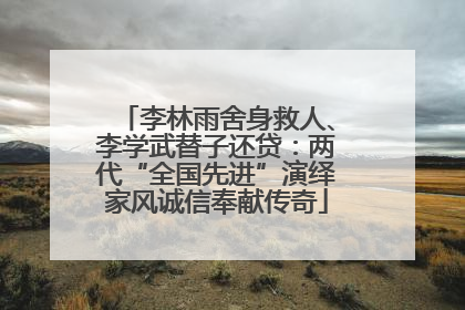 李林雨舍身救人、李学武替子还贷：两代“全国先进”演绎家风诚信奉献传奇