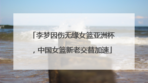 李梦因伤无缘女篮亚洲杯，中国女篮新老交替加速