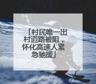 村民唯一出村道路被阻，怀化高速人紧急驰援