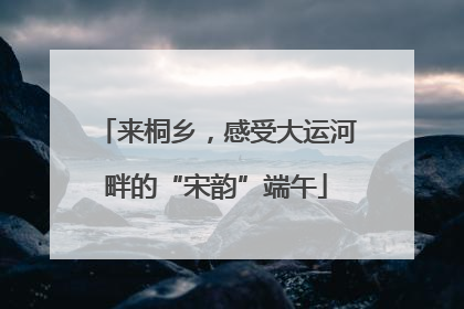 来桐乡，感受大运河畔的“宋韵”端午