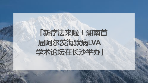 新疗法来啦！湖南首届阿尔茨海默病LVA学术论坛在长沙举办