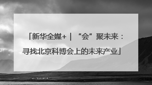 新华全媒+｜“会”聚未来：寻找北京科博会上的未来产业