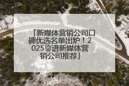新媒体营销公司口碑优选名单出炉！2025靠谱新媒体营销公司推荐