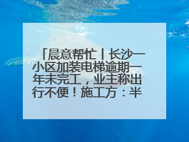 晨意帮忙丨长沙一小区加装电梯逾期一年未完工，业主称出行不便！施工方：半月内完工