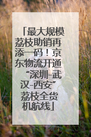 最大规模荔枝助销再添一码！京东物流开通“深圳-武汉-西安” 荔枝全货机航线