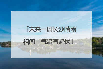未来一周长沙晴雨相间，气温有起伏