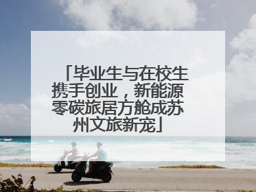 毕业生与在校生携手创业，新能源零碳旅居方舱成苏州文旅新宠