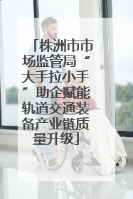株洲市市场监管局“大手拉小手”助企赋能轨道交通装备产业链质量升级