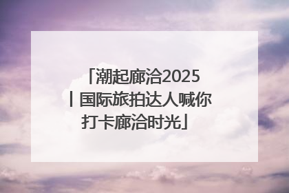 潮起廊洽2025丨国际旅拍达人喊你打卡廊洽时光