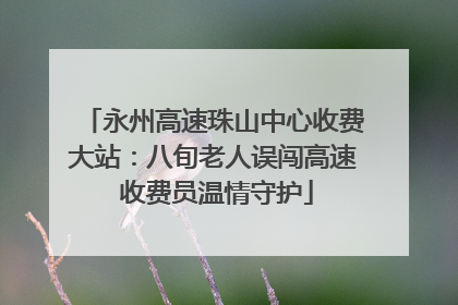 永州高速珠山中心收费大站：八旬老人误闯高速 收费员温情守护