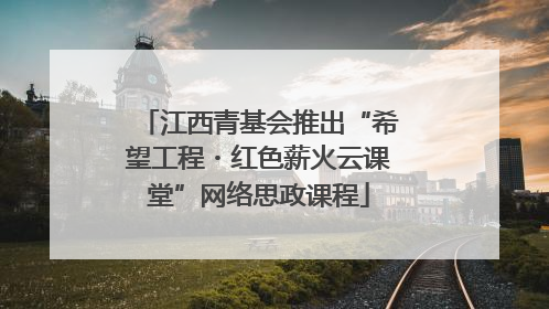 江西青基会推出“希望工程・红色薪火云课堂”网络思政课程