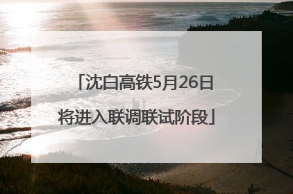 沈白高铁5月26日将进入联调联试阶段