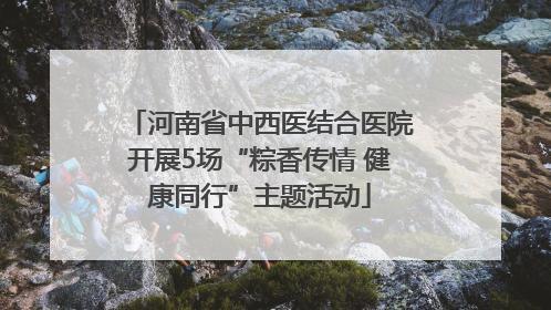河南省中西医结合医院开展5场“粽香传情 健康同行”主题活动