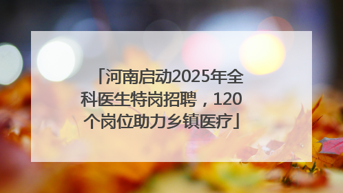 河南启动2025年全科医生特岗招聘，120个岗位助力乡镇医疗