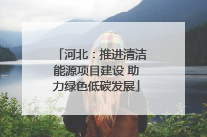 河北：推进清洁能源项目建设 助力绿色低碳发展