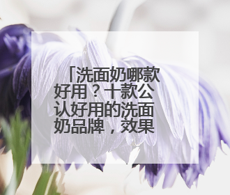 洗面奶哪款好用？十款公认好用的洗面奶品牌，效果出众！