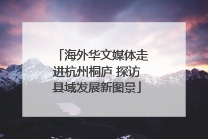 海外华文媒体走进杭州桐庐 探访县域发展新图景