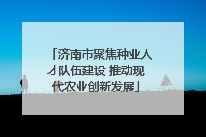 济南市聚焦种业人才队伍建设 推动现代农业创新发展