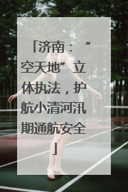 济南：“空天地”立体执法，护航小清河汛期通航安全