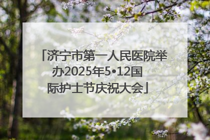 济宁市第一人民医院举办2025年5•12国际护士节庆祝大会
