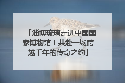淄博琉璃走进中国国家博物馆！共赴一场跨越千年的传奇之约