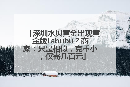 深圳水贝黄金出现黄金版Labubu？商家：只是相似，克重小，仅需几百元