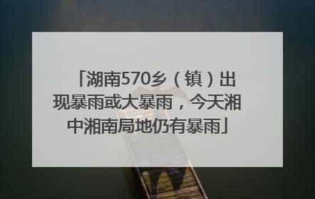 湖南570乡(镇)出现暴雨或大暴雨,今天湘中湘南局地仍有暴雨