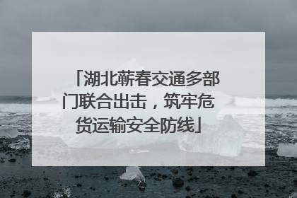 湖北蕲春交通多部门联合出击，筑牢危货运输安全防线