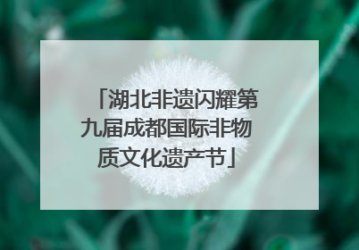 湖北非遗闪耀第九届成都国际非物质文化遗产节