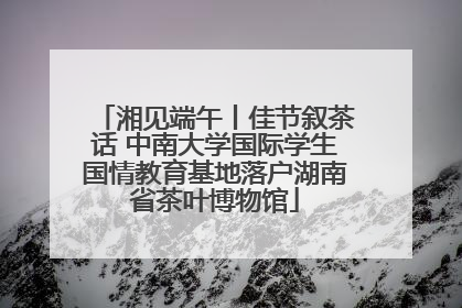 湘见端午丨佳节叙茶话 中南大学国际学生国情教育基地落户湖南省茶叶博物馆