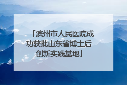 滨州市人民医院成功获批山东省博士后创新实践基地