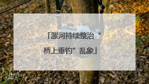 漯河持续整治“桥上垂钓”乱象