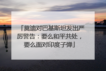 莫迪对巴基斯坦发出严厉警告：要么和平共处，要么面对印度子弹