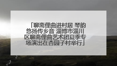 聊斋俚曲进村居 琴韵悠扬传乡音 淄博市淄川区聊斋俚曲艺术团夏季专场演出在杏园子村举行
