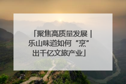 聚焦高质量发展｜乐山味道如何“烹”出千亿文旅产业