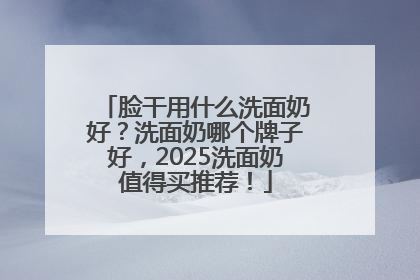 脸干用什么洗面奶好？洗面奶哪个牌子好，2025洗面奶值得买推荐！