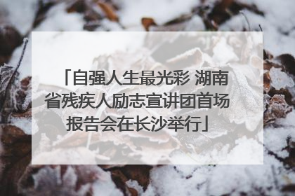 自强人生最光彩 湖南省残疾人励志宣讲团首场报告会在长沙举行