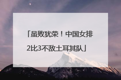 虽败犹荣！中国女排2比3不敌土耳其队