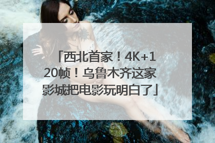 西北首家！4K+120帧！乌鲁木齐这家影城把电影玩明白了