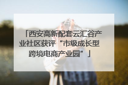 西安高新配套云汇谷产业社区获评“市级成长型跨境电商产业园”