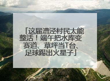 这届漕泾村民太能整活！端午把水库变赛道、草坪当T台、足球踢出火星子