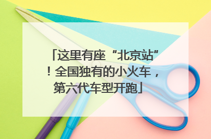 这里有座“北京站”！全国独有的小火车，第六代车型开跑
