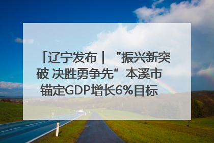辽宁发布｜“振兴新突破 决胜勇争先”本溪市锚定GDP增长6%目标推进十项重点工作