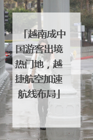 越南成中国游客出境热门地，越捷航空加速航线布局