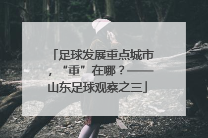 足球发展重点城市，“重”在哪？——山东足球观察之三