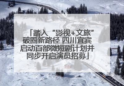 踏入“影视+文旅”破圈新路径 四川宜宾启动百部微短剧计划并同步开启演员招募