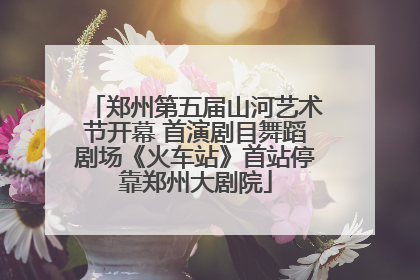 郑州第五届山河艺术节开幕 首演剧目舞蹈剧场《火车站》首站停靠郑州大剧院
