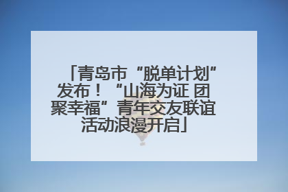 青岛市“脱单计划”发布！“山海为证 团聚幸福”青年交友联谊活动浪漫开启