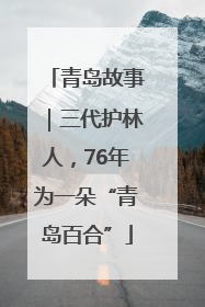 青岛故事｜三代护林人，76年为一朵“青岛百合”