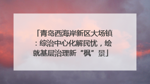 青岛西海岸新区大场镇：综治中心化解民忧，绘就基层治理新“枫”景